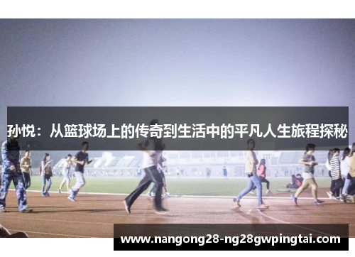 孙悦：从篮球场上的传奇到生活中的平凡人生旅程探秘