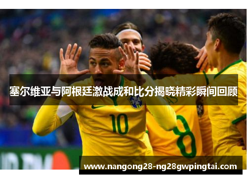 塞尔维亚与阿根廷激战成和比分揭晓精彩瞬间回顾